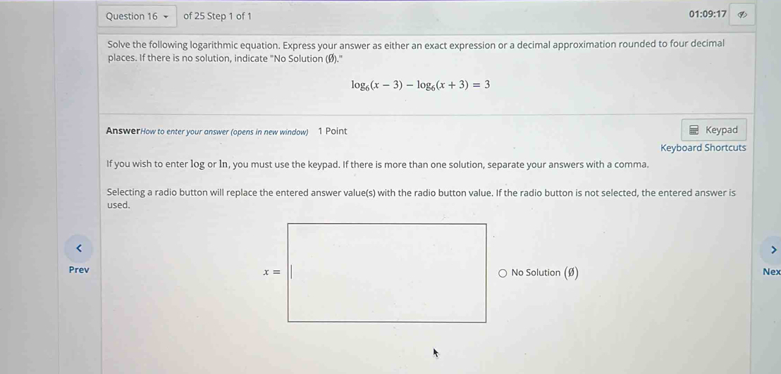 1:09:17 ⑨
V
Solve the following logarithmic equation. Express your answer as either an exact expression or a decimal approximation rounded to four decimal
places. If there is no solution, indicate "No Solution (Ø)."
log _6(x-3)-log _6(x+3)=3
AnswerHow to enter your answer (opens in new window) 1 Point Keypad
Keyboard Shortcuts
If you wish to enter log or 1n, you must use the keypad. If there is more than one solution, separate your answers with a comma.
Selecting a radio button will replace the entered answer value(s) with the radio button value. If the radio button is not selected, the entered answer is
used.
<
Prev No Solution (Ø) Nex