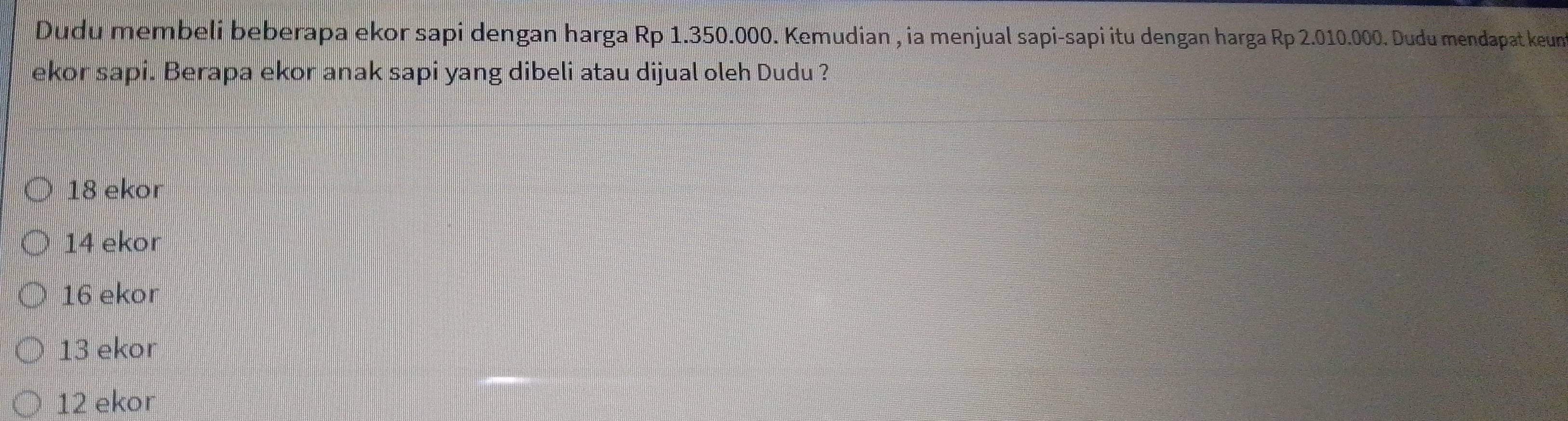 Dudu membeli beberapa ekor sapi dengan harga Rp 1.350.000. Kemudian , ia menjual sapi-sapi itu dengan harga Rp 2.010.000. Dudu mendapat keun
ekor sapi. Berapa ekor anak sapi yang dibeli atau dijual oleh Dudu ?
18 ekor
14 ekor
16 ekor
13 ekor
12 ekor