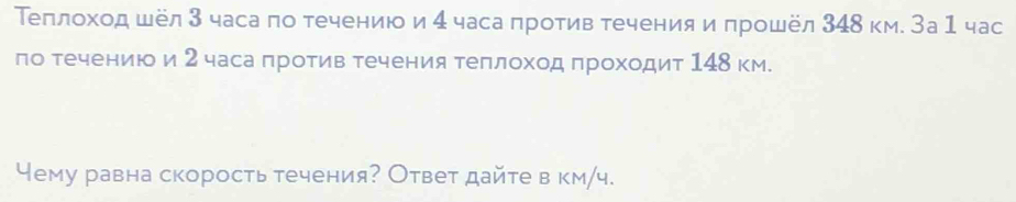 Теπлοхοд шёл 3 часа по течению и 4 часа πротив течения и πрошёл 348 км. За1 час 
ло течениюо и 2 часа πротив течения теπлоход πроходит 148 км. 
Чему равна скорость течения? Ответ дайте в км/ч.