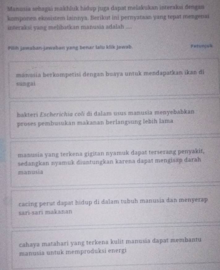 Manusia sehagai makhluk hidup juga dapat melakukan interaksi dengan
komponen ekosistem lainnya. Berikut ini pernyataan yang tepat mengenai
interaksi yang melibatkan manusia adalah ....
Pilih jawaban-jawaban yang benar lalu klik Jawab. Fesunjuk
manusia berkompetisi dengan buaya untuk mendapatkan ikan di
sungai
bakteri Escherichia colí di dalam usus manusia menyebabkan
proses pembusukan makanan berlangsung lebih lama
manusia yang terkena gigitan nyamuk dapat terserang penyakit,
sedangkan nyamuk diuntungkan karena dapat mengisap darah
manusia
cacing perut dapat hidup di dalam tubuh manusia dan menyerap
sari-sari makanan
cahaya matahari yang terkena kulit manusia dapat membantu
manusia untuk memproduksi energi