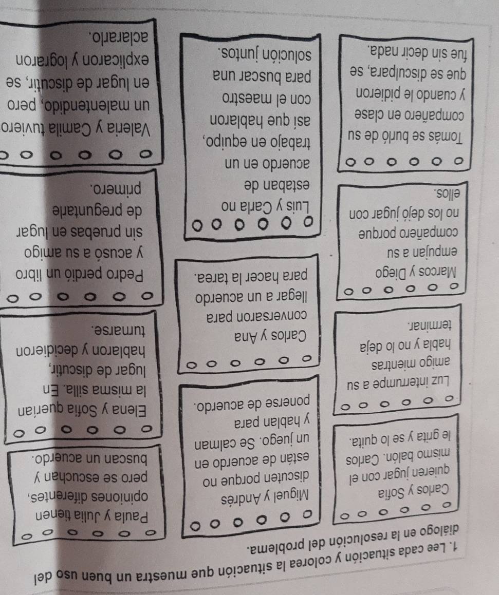 Lee cada situación y colorea la situación que muestra un buen uso del
diálogo en la resolución del problema.
Paula y Julia tienen
Carlos y Sofia
Miguel y Andrés opiniones diferentes,
quieren jugar con el discuten porque no pero se escuchan y
mismo balón. Carlos están de acuerdo en buscan un acuerdo.
le grita y se lo quita. un juego. Se calman
y hablan para
ponerse de acuerdo. Elena y Sofia querían
Luz interrumpe a su
la misma silla. En
amigo mientras
lugar de discutir,
habla y no lo deja hablaron y decidieron
terminar. Carlos y Ana
turnarse.
conversaron para
llegar a un acuerdo
Marcos y Diego para hacer la tarea. Pedro perdió un libro
empujan a su y acusó a su amigo
compañero porque sin pruebas en lugar
no los dejó jugar con Luis y Carla no de preguntarle
ellos. primero.
estaban de
acuerdo en un
Tomás se burló de su trabajo en equipo,
compañero en clase así que hablaron
Valeria y Camila tuviero
y cuando le pidieron con el maestro
un malentendido, pero
que se disculpara, se para buscar una
en lugar de discutir, se
fue sin decir nada. solución juntos. explicaron y lograron
aclararlo.