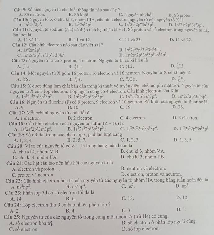 Số hiệu nguyên tử cho biết thông tin nào sau đây ?
A. Sổ neutron. B. Số khối. C. Nguyên tử khổi. D. Số proton.
Cầâu 10: Nguyên tổ X ở chu kì 3, nhóm IIIA, cầu hình electron nguyên tử của nguyên tổ * 1a
A. 1s^22s^22p^3. B. 1s^22s^22p^5. C. 1s^22s^22p^63s^23p^3. D. 1s^22s^22p^63s^23p^1.
Câu 11: Nguyên tử sodium (Na) có điện tích hạt nhân |a+1|. Số proton và số electron trong nguyên tử này
lần lượt là
A. 11 và 11. B. 11 và 12. C. 11 và 23. D. 11 và 22.
Câu 12: Cấu hình electron nào sau đây viết sai ?
A. 1s^22s^22p^5. B. 1s^22s^22p^63s^23p^64s^1.
C. 1s^22s^22p^63s^23p^63d^34s^2. D. 1s^22s^22p^63s^23p^64s^24p^5.
Câu 13: Nguyên tử Li có 3 proton, 4 neutron. Nguyên tử Li có kí hiệu là
A. _4^(7Li B. frac 4)3] Li . C. _3^(7Li D. Li .
Câu 14: Một nguyên tử X gồm 16 proton, 16 electron và 16 neutron. Nguyên tử X có kí hiệu là
A. _(16)^(32)S. B. _(16)^(48)S. C. _(32)^(16)Ge. D. _(32)^(16)S.
Câu 15: X được dùng làm chất bản dẫn trong kĩ thuật vô tuyến điện, chế tạo pin mặt trời. Nguyên tử của
nguyên tố X có 3 lớp electron. Lớp ngoài cùng có 4 electron. Cấu hình electron của X là
A. 1s^2)2s^22p^63s^23p^3. B. 1s^22s^22p^63s^23p^5. C. 1s^22s^22p^63s^23p^2. D. 1s^22s^22p^53s^23p^4.
Câu 16: Nguyên tử fluorine  (F) có 9 proton, 9 electron và 10 neutron. Số khối của nguyên tử fluorine là
A. 9. B. 10. C. 19. D. 28,
* Câu 17: Mỗi orbital nguyên tử chứa tối đa
A. 1 electron, B. 2 electron. C. 4 electron. D. 3 electron.
Cầu 18: Cầu hình electron của nguyên tử sulfur (Z=16) là
A. 1s^22s^22p^53s^23p^5. B. 1s^22s^22p^63s^23p^3. C. 1s^22s^22p^63s^23p^4. D. 1s^22s^22p^63s^23p^6.
Câu 19: Số orbital trong các phân lớp s, p, d lần lượt bằng
A. 1, 2, 4. B. 3, 5, 7. C. 1, 2, 3. D. 1, 3, 5.
Câu 20: Vị trí của nguyên tổ có Z=15 trong bảng tuần hoàn là
A. chu kỉ 4, nhóm VIB. B. chu kì 3, nhóm VA.
C. chu kì 4, nhóm IIA. D. chu kì 3, nhóm IIB.
Câu 21: Các hạt cầu tạo nên hầu hết các nguyên tử là
A. electron và proton. B. neutron và electron.
C. proton và neutron. D. electron, proton và neutron.
Cầu 22: Cầu hình electron hóa trị của nguyên tử các nguyên tố nhóm IIA trong bảng tuần hoàn đều là
A. ns^2np^2. B. ns^2np^4. C. ns^2. D. np^2.
Câu 23: Phân lớp 3d có số electron tổi đa là
A. 14. B. 6. C. 18. D. 10.
Câu 24: Lớp electron thứ 3 có bao nhiêu phân lớp ?
A. 2. B. 4. C. 3. D. 1.
Cầu 25: Nguyên tử của các nguyên tổ trong cùng một nhóm A (trừ He) có cùng
A. số electron hóa trị. B. số electron ở phân lớp ngoài cùng.
C. số electron. D. số lớp electron.