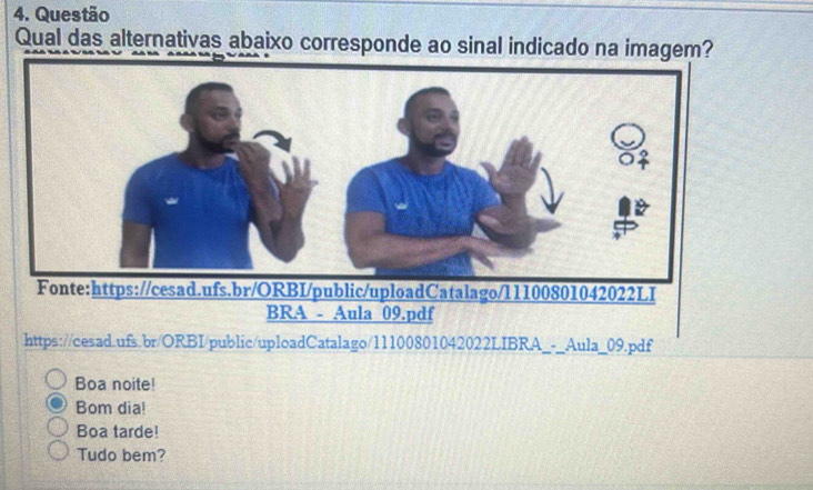 Questão
Qual das alternativas abaixo corresponde ao sinal indicado na imagem?
https://cesad.ufs.br/ORBI/public/uploadCatalago/11100801042022LIBRA_-_Aula_09.pdf
Boa noite!
Bom dia!
Boa tarde!
Tudo bem?