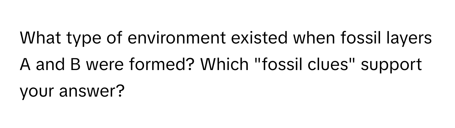 What type of environment existed when fossil layers A and B were formed? Which "fossil clues" support your answer?