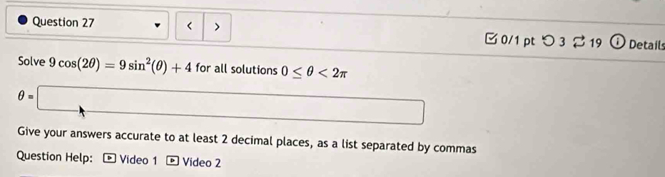 9cos (2θ )=9sin^2(θ )+4 for all solutions 0≤ θ <2π
θ =□
Give your answers accurate to at least 2 decimal places, as a list separated by commas 
Question Help: * Video 1 Video 2