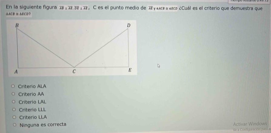 En la siguiente figura overline AB⊥ overline AE, overline DE⊥ overline AE ， C es el punto medio de overline AE γ ∠ ACB≌ ∠ ECD ¿Cuál es el criterio que demuestra que
△ ACB≌ △ ECD ?
Criterio ALA
Criterio AA
Criterio LAL
Criterio LLL
Criterio LLA
Ninguna es correcta Activar Windows
Ve a Configuración para a