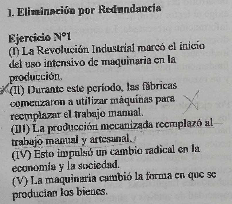 Eliminación por Redundancia 
Ejercicio N°1 
I) La Revolución Industrial marcó el inicio 
del uso intensivo de maquinaria en la 
producción. 
(II) Durante este período, las fábricas 
comenzaron a utilizar máquinas para 
reemplazar el trabajo manual. 
(III) La producción mecanizada reemplazó al 
trabajo manual y artesanal. 
IV) Esto impulsó un cambio radical en la 
economía y la sociedad. 
(V) La maquinaria cambió la forma en que se 
producían los bienes.