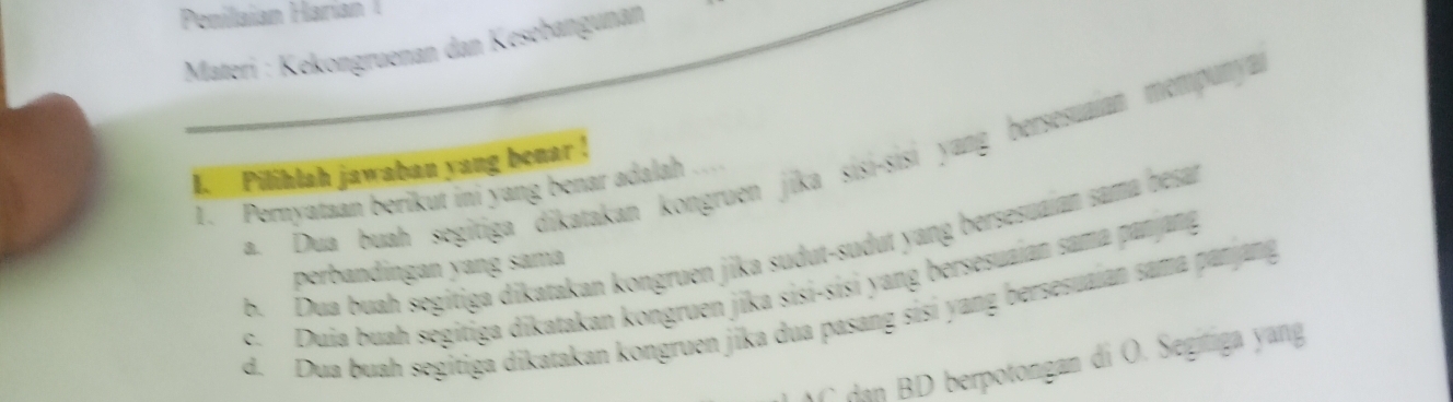 Penilaian Harían 
Materi : Kekongruenan dan Kesebangunan
a Dua buah segitiga dikatakan kongruen jika sisi-sisi yang bersesuaian mempunya
1. Pilihlah jawaban yang benar !
1. Pernyataan berikut ini yang benar adalah ...
b. Dua buah segitiga dikatakan kongruen jika sudut-sudut yang bersesuaian sama hesan
perbandingan yang sama
c. Duia buah ségitiga dikatakan kongruen jika sisi-sisi yang bersesuaian sama panjang
d. Dua buah segitiga dikatakan kongruen jika dua pasang sisi yang bersesuaian sama panjang
C dan BD berpotongan di O. Segitiga yang