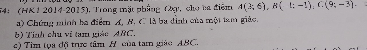 54: (HK1 2014-2015). Trong mặt phẳng Oxy, cho ba điểm A(3;6), B(-1;-1), C(9;-3). 
a) Chứng minh ba điểm A, B, C là ba đỉnh của một tam giác. 
b) Tính chu vi tam giác ABC. 
c) Tìm tọa độ trực tâm H của tam giác ABC.