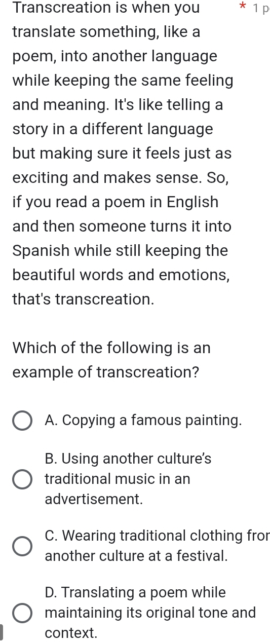 Transcreation is when you * 1 p
translate something, like a
poem, into another language
while keeping the same feeling
and meaning. It's like telling a
story in a different language
but making sure it feels just as
exciting and makes sense. So,
if you read a poem in English
and then someone turns it into
Spanish while still keeping the
beautiful words and emotions,
that's transcreation.
Which of the following is an
example of transcreation?
A. Copying a famous painting.
B. Using another culture's
traditional music in an
advertisement.
C. Wearing traditional clothing fro
another culture at a festival.
D. Translating a poem while
maintaining its original tone and
context.