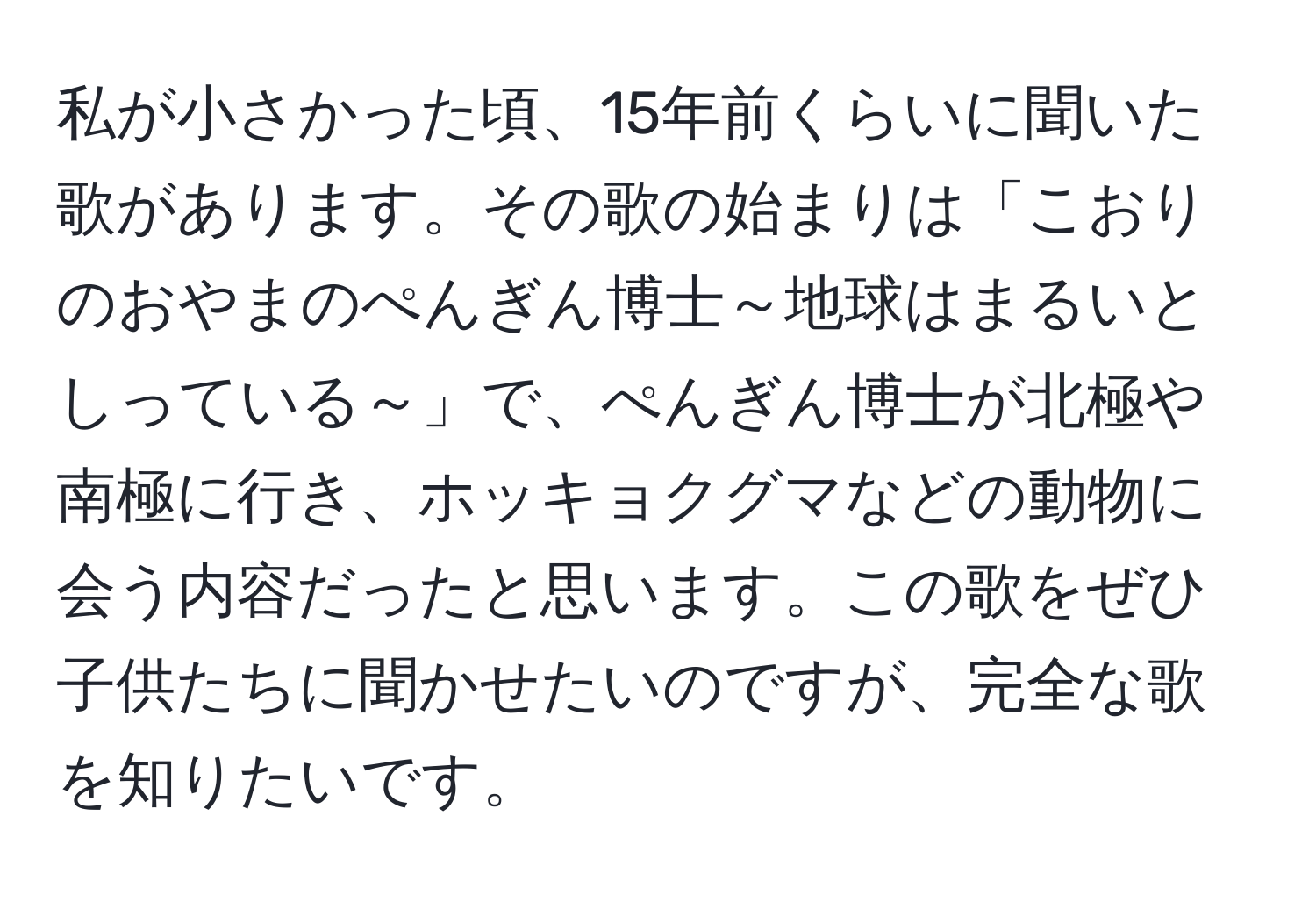 私が小さかった頃、15年前くらいに聞いた歌があります。その歌の始まりは「こおりのおやまのぺんぎん博士～地球はまるいとしっている～」で、ぺんぎん博士が北極や南極に行き、ホッキョクグマなどの動物に会う内容だったと思います。この歌をぜひ子供たちに聞かせたいのですが、完全な歌を知りたいです。