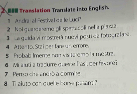 2 ■■■ Translation Translate into English. 
1 Andrai al Festival delle Luci? 
2 Noi guarderemo gli spettacoli nella piazza. 
3 La guida vi mostrerà nuovi posti da fotografare. 
4 Attento. Stai per fare un errore. 
5 Probabilmente non visiteremo la mostra. 
6 Mi aiuti a tradurre queste frasi, per favore? 
7 Penso che andrò a dormire. 
8 Ti aiuto con quelle borse pesanti?