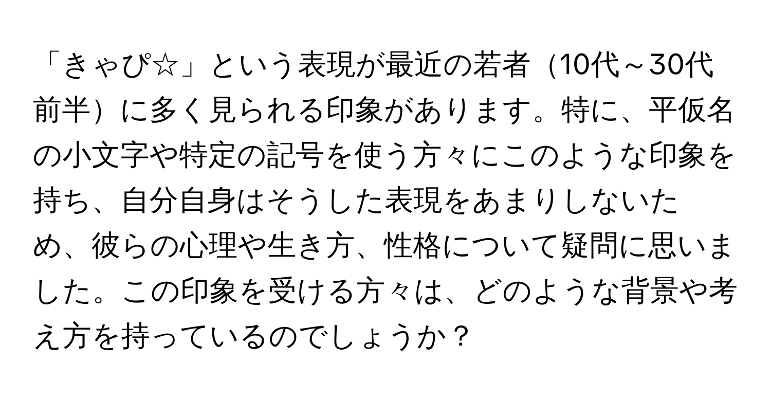 「きゃぴ☆」という表現が最近の若者10代～30代前半に多く見られる印象があります。特に、平仮名の小文字や特定の記号を使う方々にこのような印象を持ち、自分自身はそうした表現をあまりしないため、彼らの心理や生き方、性格について疑問に思いました。この印象を受ける方々は、どのような背景や考え方を持っているのでしょうか？