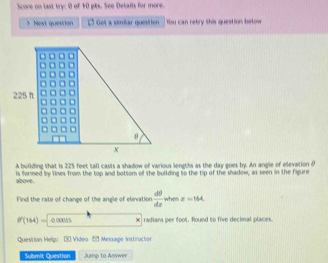 Score on last try: 0 of 10 pts. See Details for more. 
Next question B ; Get a similar question You can retry this question below 
A building that is 225 feet tall casts a shadow of various lengths as the day goes by. An angle of elevation θ
is formed by lines from the top and bottom of the building to the tip of the shadow, as seen in the figure 
above. 
Find the rate of change of the angle of elevation  dθ /dx  when x=164.
8^1(164)= -0.00015 × radians per foot. Round to five decimal places. 
Question Help: Video □  Message instructor 
Submit Question Jump to Answer