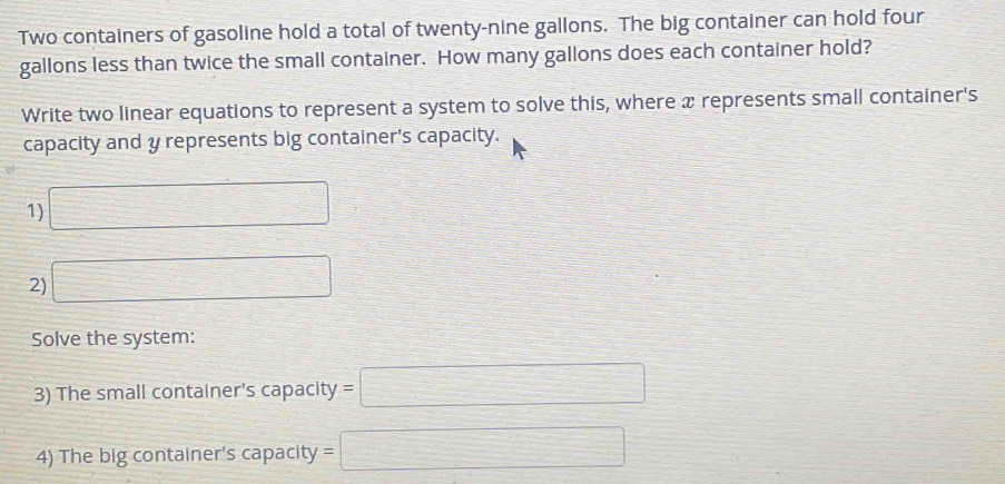 Two containers of gasoline hold a total of twenty-nine gallons. The big container can hold four
gallons less than twice the small container. How many gallons does each container hold? 
Write two linear equations to represent a system to solve this, where x represents small container's 
capacity and y represents big container's capacity. 
1) □
2) □ 
Solve the system: 
3) The small container's capacity =□
4) The big container's capacity =□