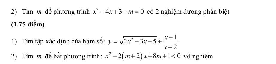 Tìm m để phương trình x^2-4x+3-m=0 có 2 nghiệm dương phân biệt
(1.75 điểm)
1) Tìm tập xác định của hàm số: y=sqrt(2x^2-3x-5)+ (x+1)/x-2 
2) Tìm m để bất phương trình: x^2-2(m+2)x+8m+1<0</tex> vô nghiệm