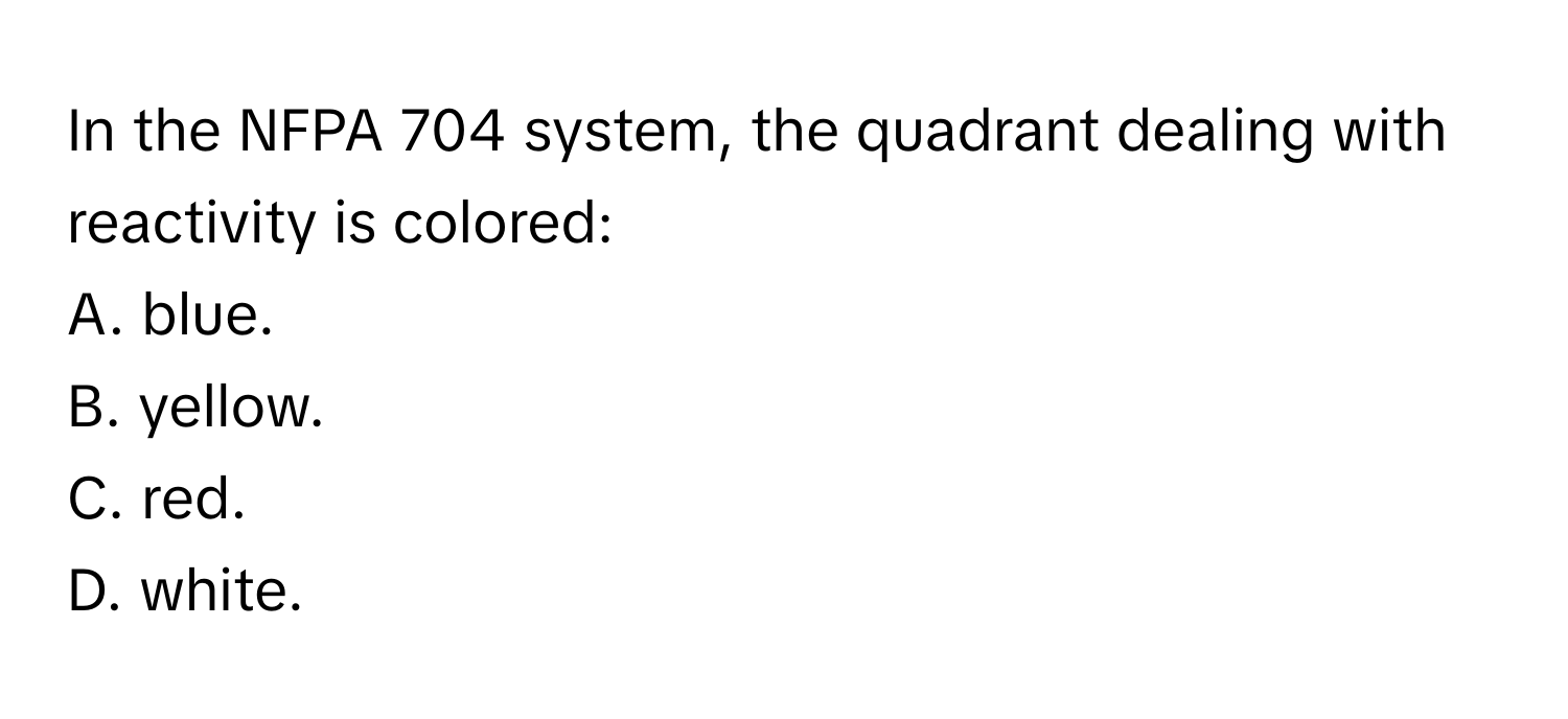 In the NFPA 704 system, the quadrant dealing with reactivity is colored:

A. blue.
B. yellow.
C. red.
D. white.