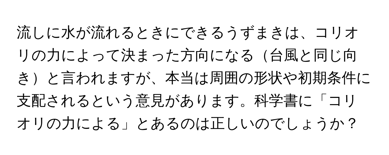 流しに水が流れるときにできるうずまきは、コリオリの力によって決まった方向になる台風と同じ向きと言われますが、本当は周囲の形状や初期条件に支配されるという意見があります。科学書に「コリオリの力による」とあるのは正しいのでしょうか？