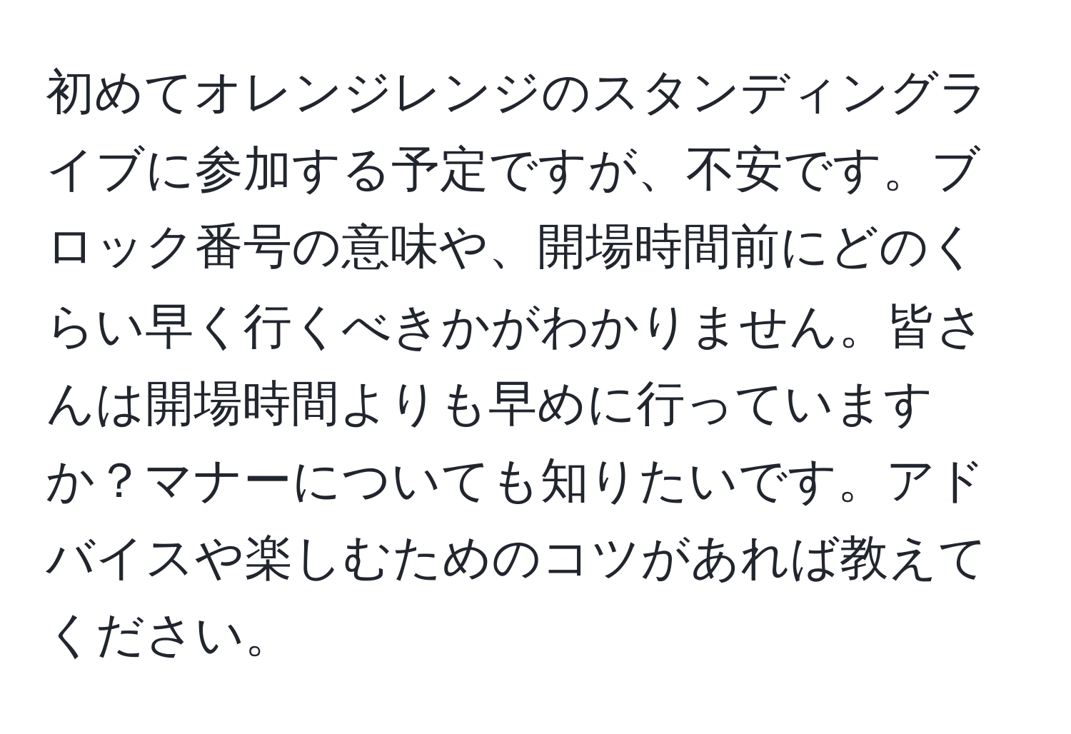 初めてオレンジレンジのスタンディングライブに参加する予定ですが、不安です。ブロック番号の意味や、開場時間前にどのくらい早く行くべきかがわかりません。皆さんは開場時間よりも早めに行っていますか？マナーについても知りたいです。アドバイスや楽しむためのコツがあれば教えてください。