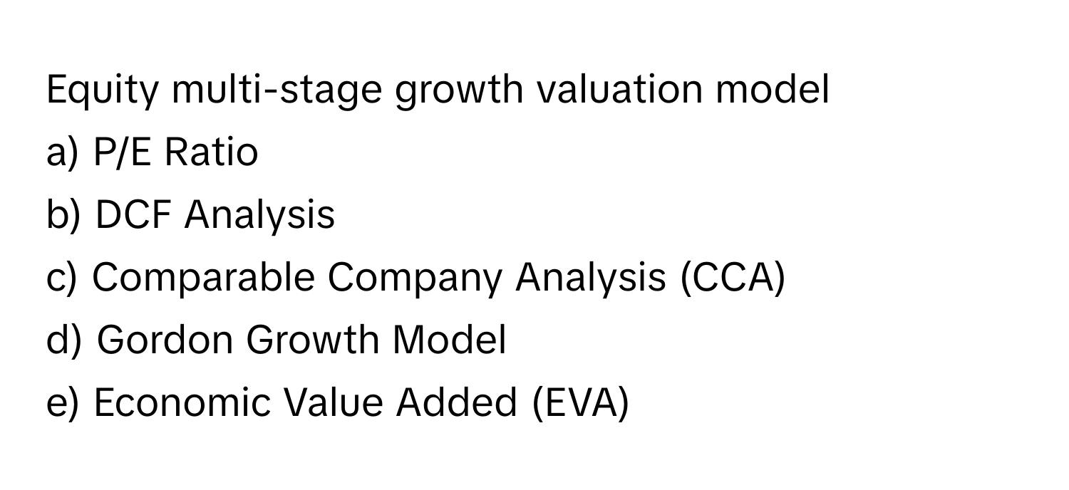 Equity multi-stage growth valuation model

a) P/E Ratio
b) DCF Analysis
c) Comparable Company Analysis (CCA)
d) Gordon Growth Model
e) Economic Value Added (EVA)