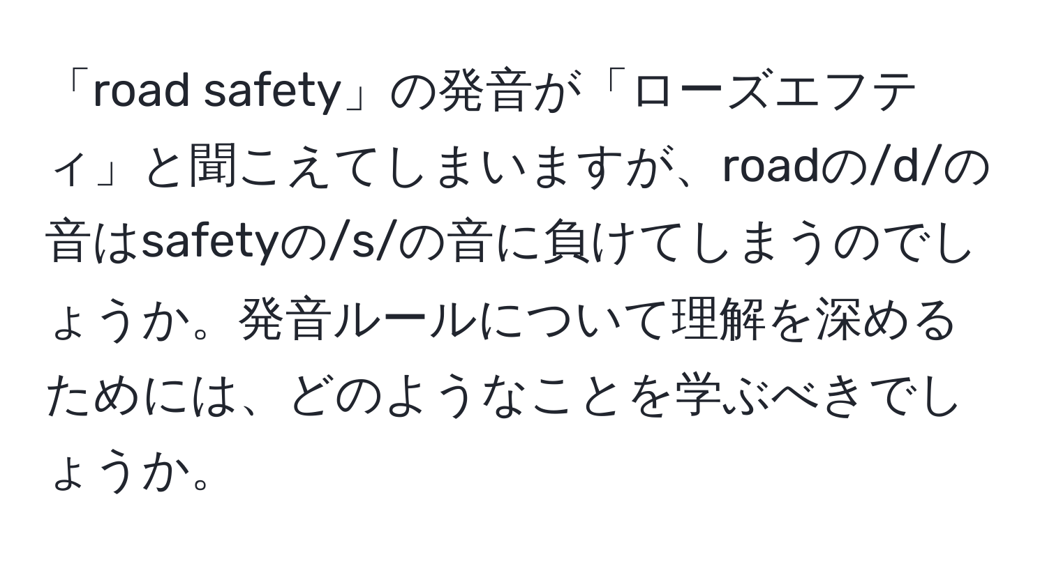 「road safety」の発音が「ローズエフティ」と聞こえてしまいますが、roadの/d/の音はsafetyの/s/の音に負けてしまうのでしょうか。発音ルールについて理解を深めるためには、どのようなことを学ぶべきでしょうか。