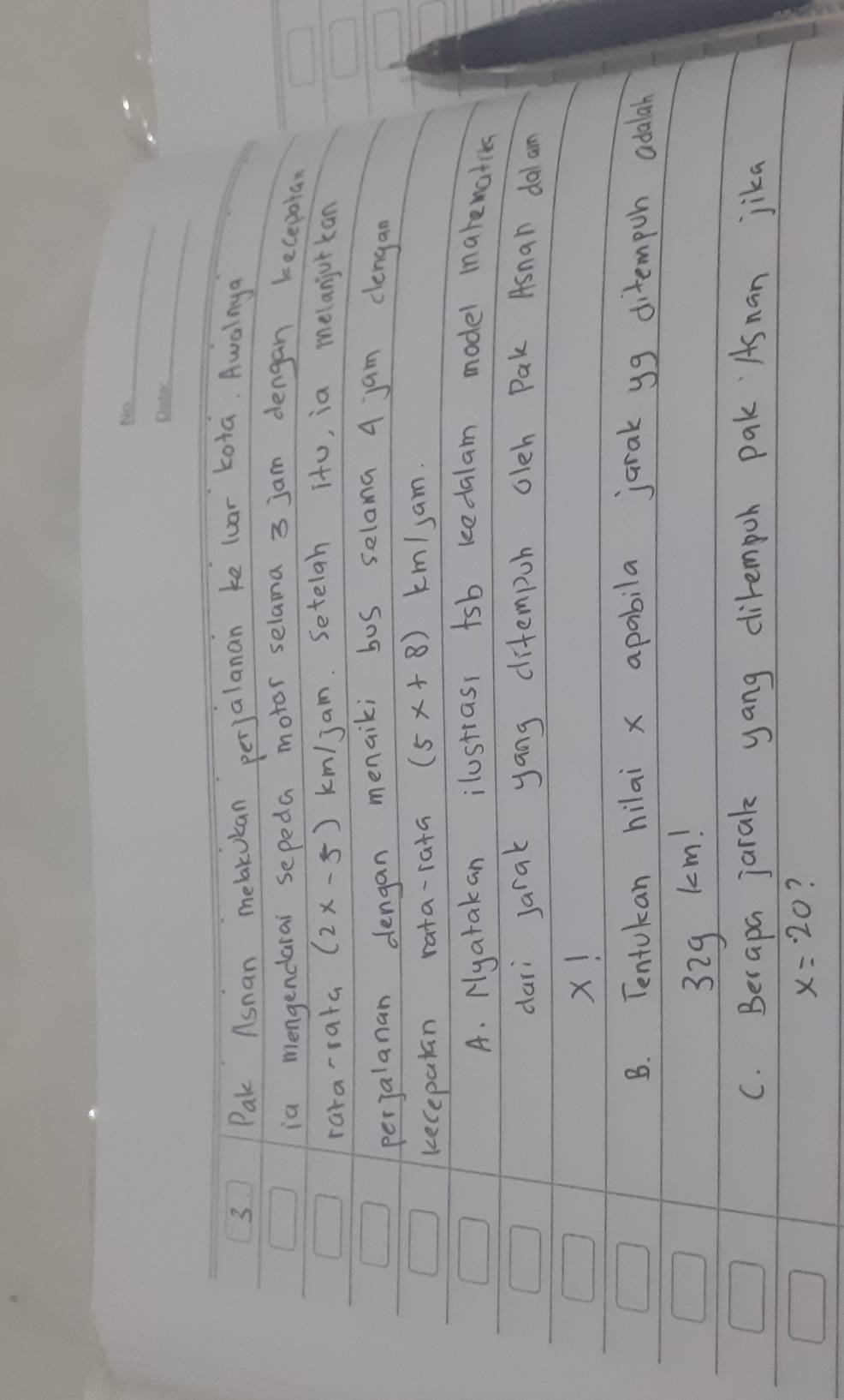 Pak Asnan mebakukan perjalanan ke luar kota. Awalnya 
ia mengendarai sepeda motor selama 3 jam dengan kecepatan 
rara-rata (2x-5) km/ jam. Setelan itu, ia melanjorkan 
perjalanan dengan menaiki bus selama 4 jan clengan 
kecepalan rata-rata (5x+8) km /sam. 
A. Nyatakan ilustrass tsb kedalam model marewatiks 
dari Jarak yang ditempuh oleh Pak Asnan dal am
X! 
B. Tentukan hilai x apabila jarak yg ditempoh adalah
329 km! 
C. Berapa jarak yang dirempoh pak Asnan jika
x=20 ?
