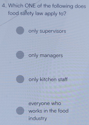 Which ONE of the following does
food safety law apply to?
only supervisors
only managers
only kitchen staff
everyone who
works in the food
industry