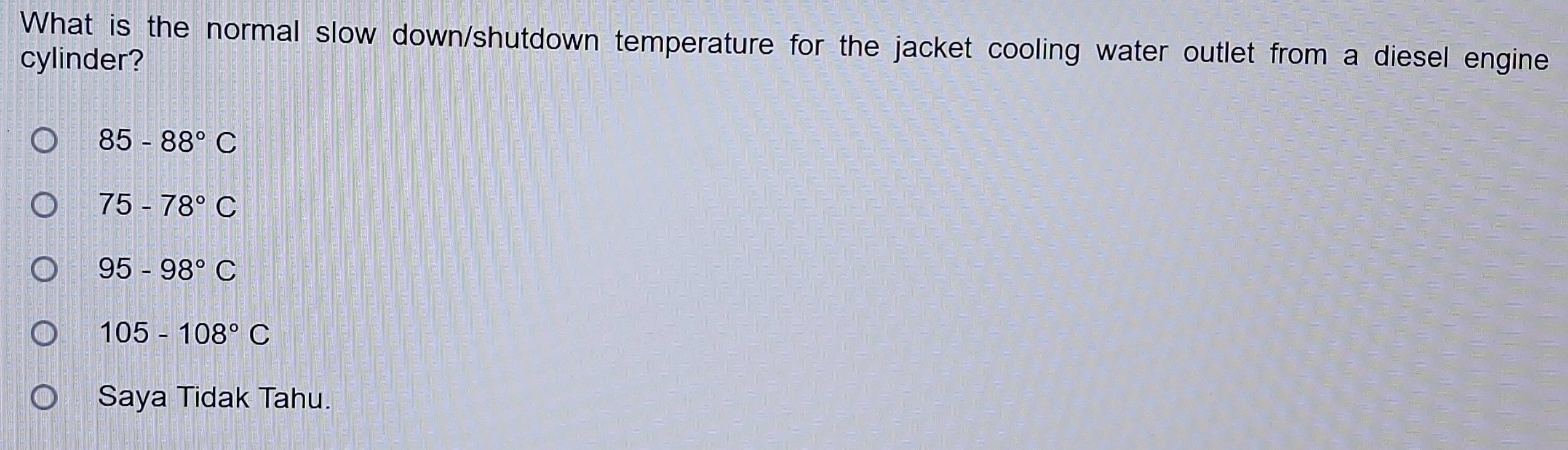 What is the normal slow down/shutdown temperature for the jacket cooling water outlet from a diesel engine
cylinder?
85-88°C
75-78°C
95-98°C
105-108°C
Saya Tidak Tahu.