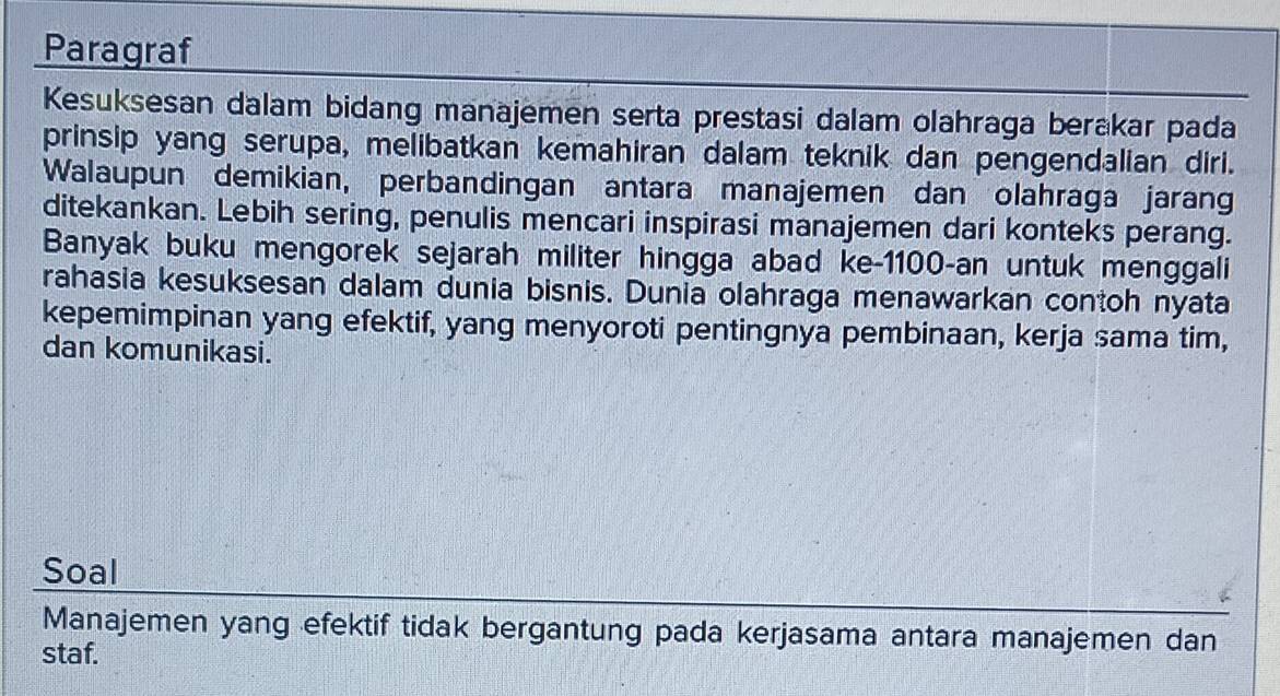 Paragraf 
Kesuksesan dalam bidang manajemen serta prestasi dalam olahraga berakar pada 
prinsip yang serupa, melibatkan kemahiran dalam teknik dan pengendalian diri. 
Walaupun demikian, perbandingan antara manajemen dan olahraga jarang 
ditekankan. Lebih sering, penulis mencari inspirasi manajemen dari konteks perang. 
Banyak buku mengorek sejarah militer hingga abad ke- 1100 -an untuk menggali 
rahasia kesuksesan dalam dunia bisnis. Dunia olahraga menawarkan contoh nyata 
kepemimpinan yang efektif, yang menyoroti pentingnya pembinaan, kerja sama tim, 
dan komunikasi. 
Soal 
Manajemen yang efektif tidak bergantung pada kerjasama antara manajemen dan 
staf.