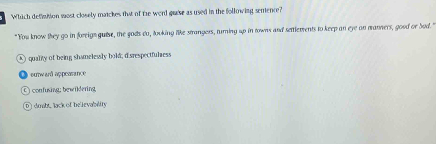 Which definition most closely matches that of the word guise as used in the following sentence?
“You know they go in foreign guise, the gods do, looking like strangers, turning up in towns and settlements to keep an eye on manners, good or bad.”
A quality of being shamelessly bold; disrespectfulness
outward appearance
confusing; bewildering
D doubt, lack of believability