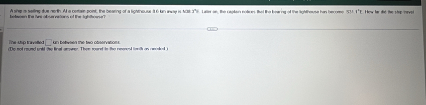 A ship is sailing due north. At a certain point, the bearing of a lighthouse 8.6 km away is N38.3°E Later on, the captain notices that the bearing of the lighthouse has become S31.1°E How far did the ship travel 
between the two observations of the lighthouse? 
The ship travelled □ km between the two observations 
(Do not round until the final answer. Then round to the nearest tenth as needed.)