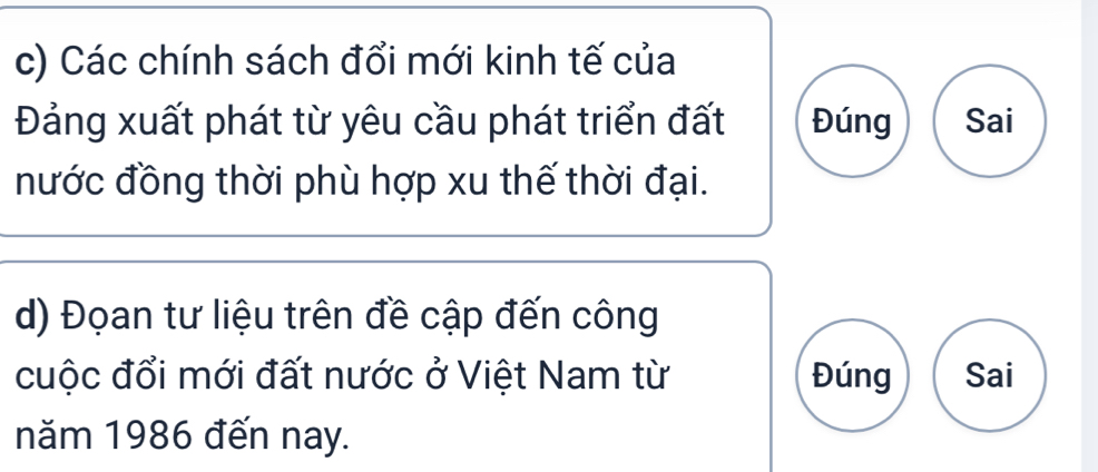 Các chính sách đổi mới kinh tế của 
Đảng xuất phát từ yêu cầu phát triển đất Đúng Sai 
nước đồng thời phù hợp xu thế thời đại. 
d) Đọan tư liệu trên đề cập đến công 
cuộc đổi mới đất nước ở Việt Nam từ Đúng Sai 
năm 1986 đến nay.