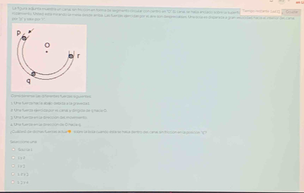 La figura atjunta muestra un canal sin fricción en forma de segmento circular con centro en overline ^circ  * El canal se halía anclado sobre la supento Tempo restante tcg Ocutar
por "a" v sake por "r". rozamiento. Usted está mirando la mesa diesde amba. Las fuerzas ejercidas por el aire son despreciables. Una bola es disparada a gran velocidad naca el interor del cara
Considérense las diferentes fuerzas siguientes
s. Una fuerza hacía abajo debida a la gravedad
2. Una fuerza ejercida por el canal y dirgida de q nacia O.
3. Una fuerza en la dirección del movmiento
_
£ Una fuarza en la direcciónide O hacía q
Cuatesl de dicnas fuerzas actuare : sobre la ocla cuando ésta se halla dentro del canal un fricción en la posición ''''
Seleccione una
Scio ta 1
1 y 2
1y3
12y3
± 3γ 4