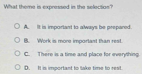 What theme is expressed in the selection?
A. It is important to always be prepared.
B. Work is more important than rest.
C. There is a time and place for everything.
D. It is important to take time to rest.