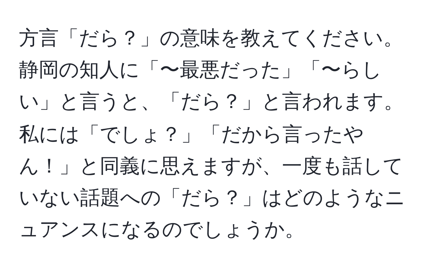 方言「だら？」の意味を教えてください。静岡の知人に「〜最悪だった」「〜らしい」と言うと、「だら？」と言われます。私には「でしょ？」「だから言ったやん！」と同義に思えますが、一度も話していない話題への「だら？」はどのようなニュアンスになるのでしょうか。