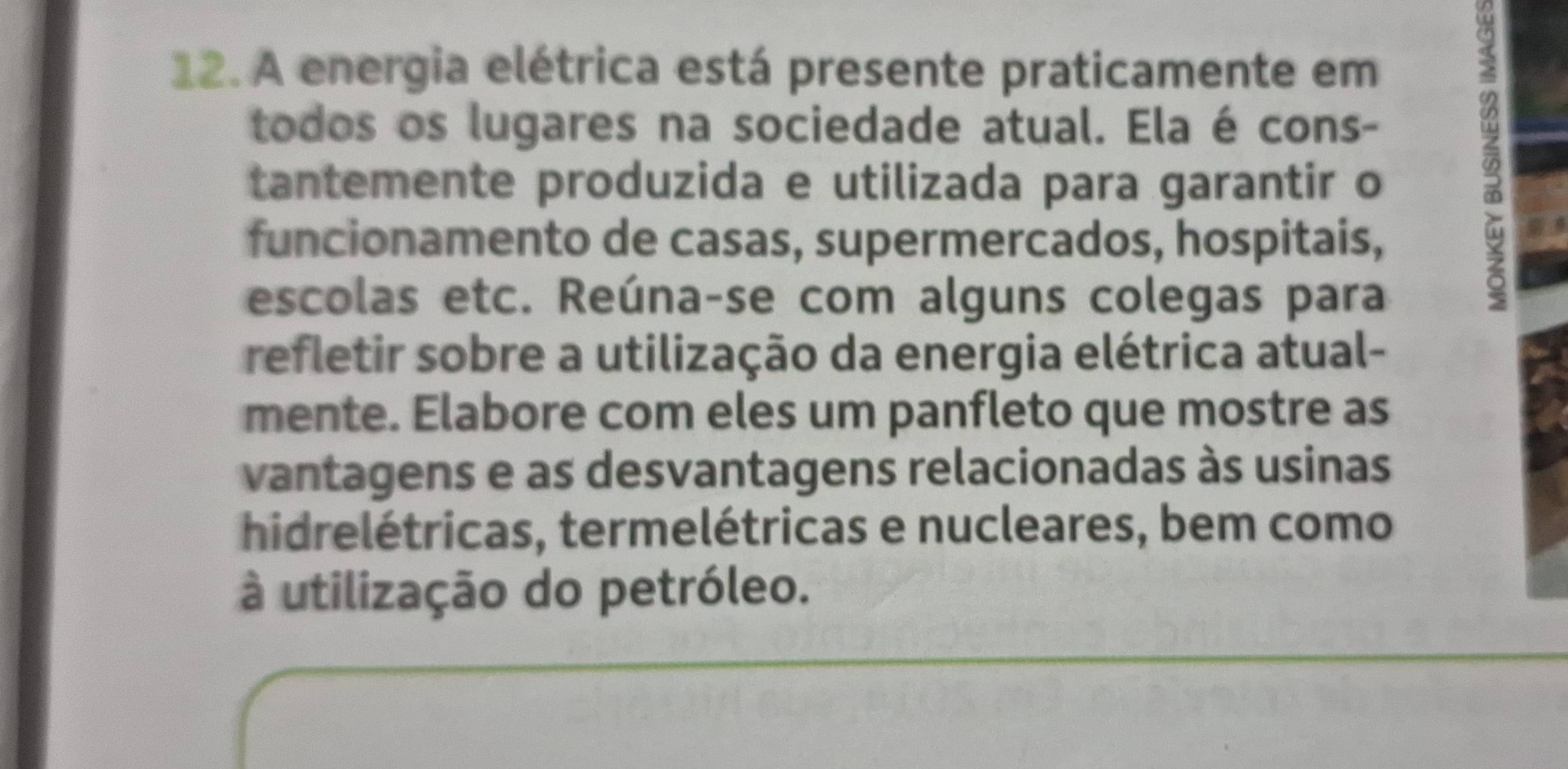 A energia elétrica está presente praticamente em 
todos os lugares na sociedade atual. Ela é cons- 
tantemente produzida e utilizada para garantir o 
funcionamento de casas, supermercados, hospitais, 
escolas etc. Reúna-se com alguns colegas para 
refletir sobre a utilização da energia elétrica atual- 
mente. Elabore com eles um panfleto que mostre as 
vantagens e as desvantagens relacionadas às usinas 
hidrelétricas, termelétricas e nucleares, bem como 
à utilização do petróleo.