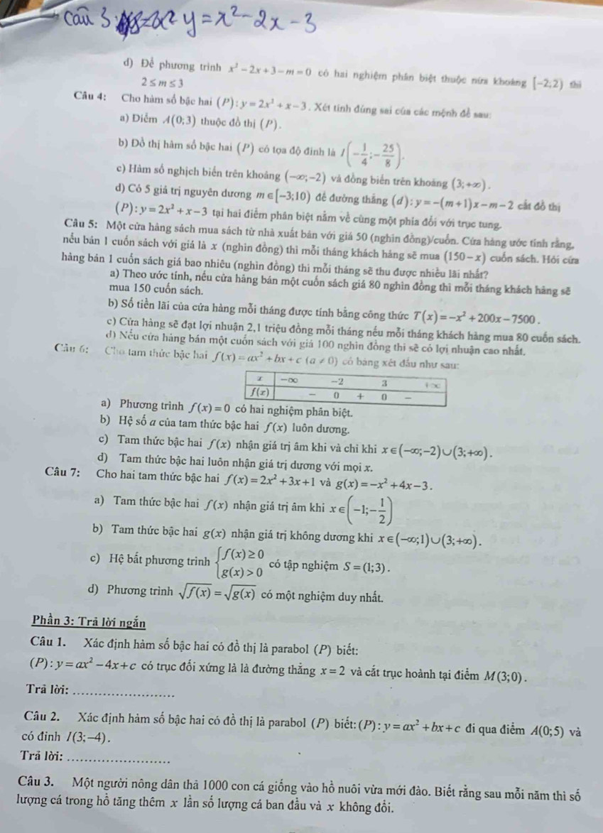 Để phương trình x^2-2x+3-m=0 có hai nghiệm phân biệt thuộc nữa khoảng [-2;2) thì
2≤ m≤ 3
Câu 4: Cho hàm số bậc hai (P):y=2x^2+x-3. Xét tính đùng sai của các mệnh đề sau:
a) Diễm A(0;3) thuộc đồ th (P).
b) Đồ thị hàm số bậc hai (P) có tọa độ đinh là I(- 1/4 ;- 25/8 ).
c) Hàm số nghịch biển trên khoảng (-∈fty ;-2) và đồng biển trên khoảng (3;+∈fty ).
d) Có 5 giả trị nguyên dương m ∈ [-3;10) đề đường thắng (d):y=-(m+1)x-m-2 cất đồ thị
(P): y=2x^2+x-3 tại hai điểm phân biệt nằm về cùng một phía đổi với trục tung.
Câu 5: Một cửa hàng sách mua sách từ nhà xuất bản với giá 50 (nghin đồng)/cuồn. Cứa hàng ước tỉnh rằng,
nểu bản 1 cuốn sách với giả là x (nghin đồng) thì mỗi tháng khách háng sẽ mua (150-x) cuốn sách. Hỏi cứa
hàng bản 1 cuốn sách giá bao nhiêu (nghìn đồng) thi mỗi tháng sẽ thu được nhiều lãi nhất?
a) Theo ước tính, nều cửa hàng bán một cuốn sách giá 80 nghìn đồng thì mỗi tháng khách hàng sẽ
mua 150 cuốn sách.
b) Số tiền lãi của cứa hàng mỗi tháng được tính bằng công thức T(x)=-x^2+200x-7500.
c) Cửa hàng sẽ đạt lợi nhuận 2,1 triệu đồng mỗi tháng nếu mỗi tháng khách hàng mua 80 cuốn sách.
d) Nếu cửa háng bán một cuốn sách với giá 100 nghìn đồng thi sẽ có lợi nhuận cao nhất.
Cầu 6:   Cho tam thức bậc hai f(x)=ax^2+bx+c(a!= 0) có bảng xét đấu như sau:
a) Phương trình f(x)=0 nghiệm phân biệt.
b) Hệ số # của tam thức bậc hai f(x) luôn dương.
c) Tam thức bậc hai f(x) nhận giá trị âm khi và chỉ khi x∈ (-∈fty ;-2)∪ (3;+∈fty ).
d) Tam thức bậc hai luôn nhận giá trị dương với mọi x.
Câu 7: Cho hai tam thức bậc hai f(x)=2x^2+3x+1 và g(x)=-x^2+4x-3.
a) Tam thức bậc hai f(x) nhận giá trị âm khi x∈ (-1;- 1/2 )
b) Tam thức bậc hai g(x) nhận giá trị không dương khi x∈ (-∈fty ;1)∪ (3;+∈fty ).
c) Hệ bất phương trình beginarrayl f(x)≥ 0 g(x)>0endarray. có tập nghiệm S=(1;3).
d) Phương trình sqrt(f(x))=sqrt(g(x)) có một nghiệm duy nhất.
Phần 3: Trả lời ngắn
Câu 1. Xác định hàm số bậc hai có đồ thị là parabol (P) biết:
(P):y=ax^2-4x+c có trục đối xứng là là đường thẳng x=2 và cắt trục hoành tại điểm M(3;0).
Trả lời:_
Câu 2. Xác định hàm số bậc hai có đồ thị là parabol (P) biết: (P):y=ax^2+bx+c đi qua điểm A(0;5) và
có đinh I(3;-4).
Trả lời:_
Câu 3. Một người nông dân thả 1000 con cá giống vào hồ nuôi vừa mới đào. Biết rằng sau mỗi năm thì số
lượng cá trong hồ tăng thêm x lần số lượng cá ban đầu và x không đổi.