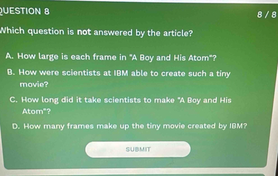 8 / 8
Which question is not answered by the article?
A. How large is each frame in "A Boy and His Atom"?
B. How were scientists at IBM able to create such a tiny
movie?
C. How long did it take scientists to make "A Boy and His
Atom"?
D. How many frames make up the tiny movie created by IBM?
SUBMIT