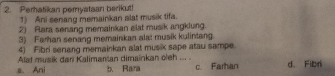 Perhatikan pernyataan berikut!
1) Ani senang memainkan alat musik tifa.
2) Rara senang memainkan alat musik angklung.
3) Farhan senang memainkan alat musik kulintang.
4) Fibri senang memainkan alat musik sape atau sampe.
Alat musik dari Kalimantan dimainkan oleh ... .
a. Ani b. Rara c. Farhan
d. Fibri