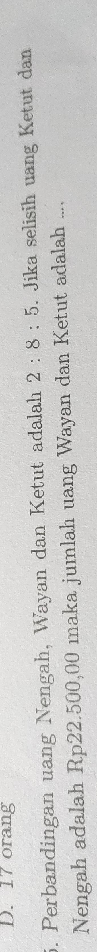 D. 17 orang
5. Perbandingan uang Nengah, Wayan dan Ketut adalah 2:8:5. Jika selisih uang Ketut dan
Nengah adalah Rp22.500,00 maka jumlah uang Wayan dan Ketut adalah ....