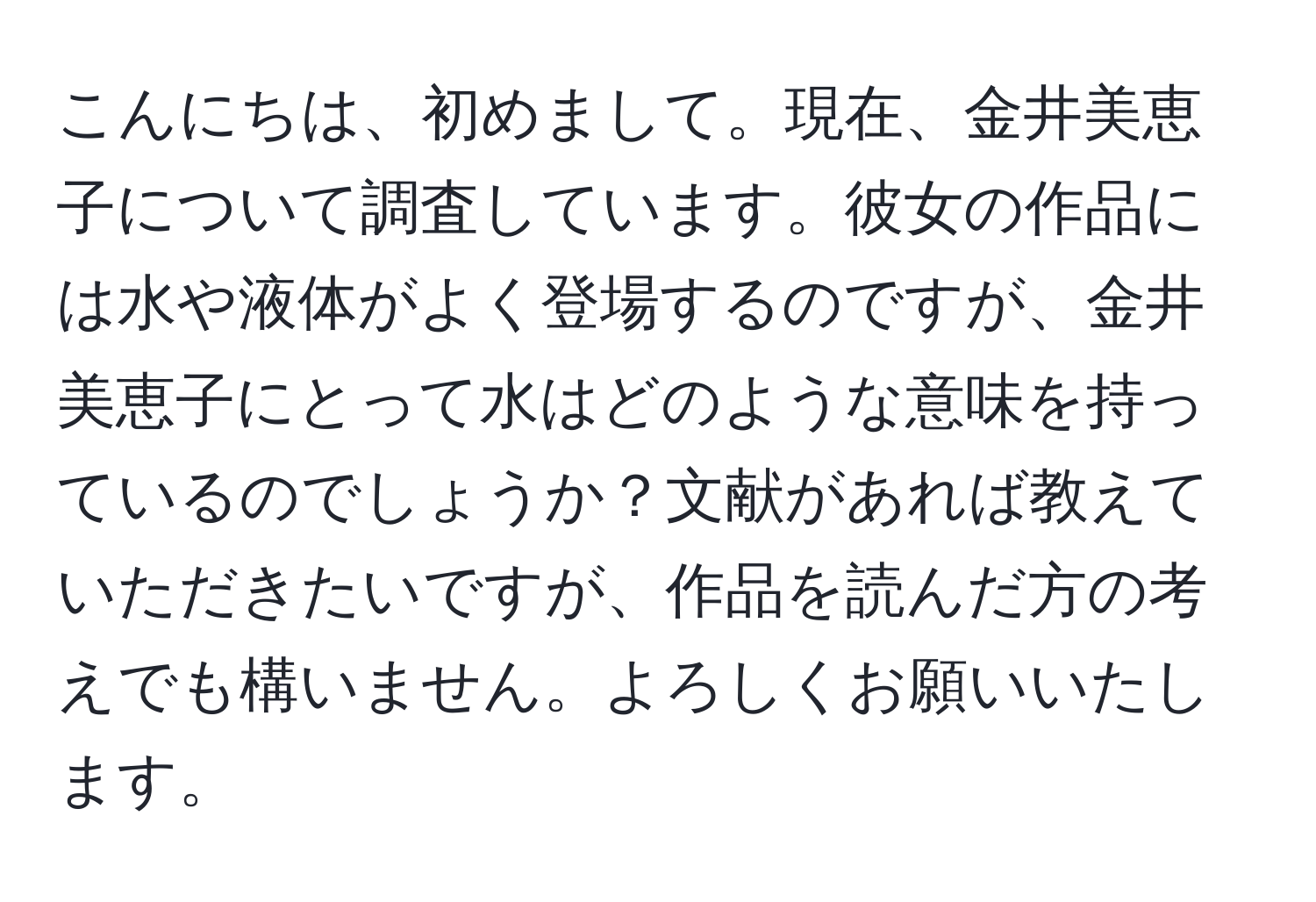 こんにちは、初めまして。現在、金井美恵子について調査しています。彼女の作品には水や液体がよく登場するのですが、金井美恵子にとって水はどのような意味を持っているのでしょうか？文献があれば教えていただきたいですが、作品を読んだ方の考えでも構いません。よろしくお願いいたします。