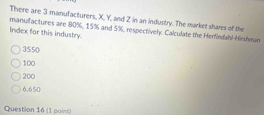 There are 3 manufacturers, X, Y, and Z in an industry. The market shares of the
manufactures are 80%, 15% and 5%, respectively. Calculate the Herfindahl-Hirshman
Index for this industry.
3550
100
200
6,650
Question 16 (1 point)