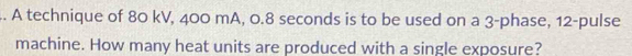 A technique of 80 kV, 400 mA, 0.8 seconds is to be used on a 3 -phase, 12 -pulse 
machine. How many heat units are produced with a single exposure?