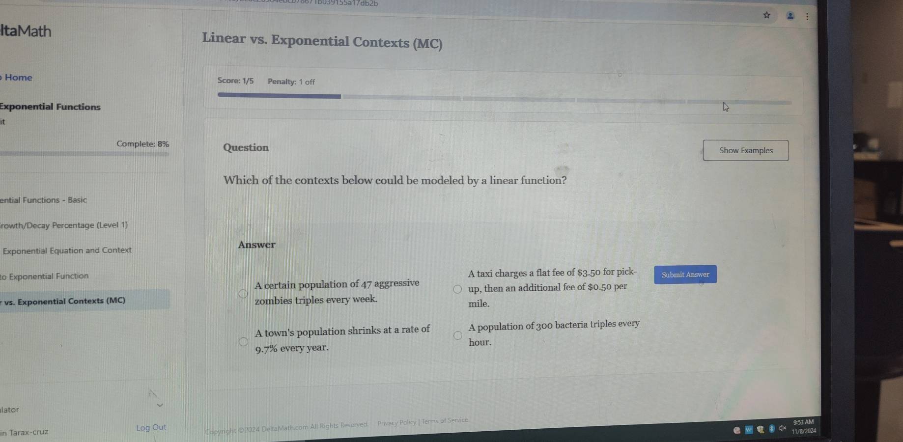 ItaMath Linear vs. Exponential Contexts (MC)
Home Score: 1/5 Penalty: 1 off
Exponential Functions
i
Complete: 8% Question Show Examples
Which of the contexts below could be modeled by a linear function?
ential Functions - Basic
rowth/Decay Percentage (Level 1)
Answer
Exponential Equation and Context
to Exponential Function A taxi charges a flat fee of $3.50 for pick- Submit Answer
A certain population of 47 aggressive up, then an additional fee of $0.50 per
r vs. Exponential Contexts (MC) zombies triples every week. mile.
A town's population shrinks at a rate of A population of 300 bacteria triples every
hour.
9.7% every year.
lator
in Tarax-cruz Log Out Copyright ©2024 DeltaMath.com All Rights Reserved. Privacy Policy | Terms of Service