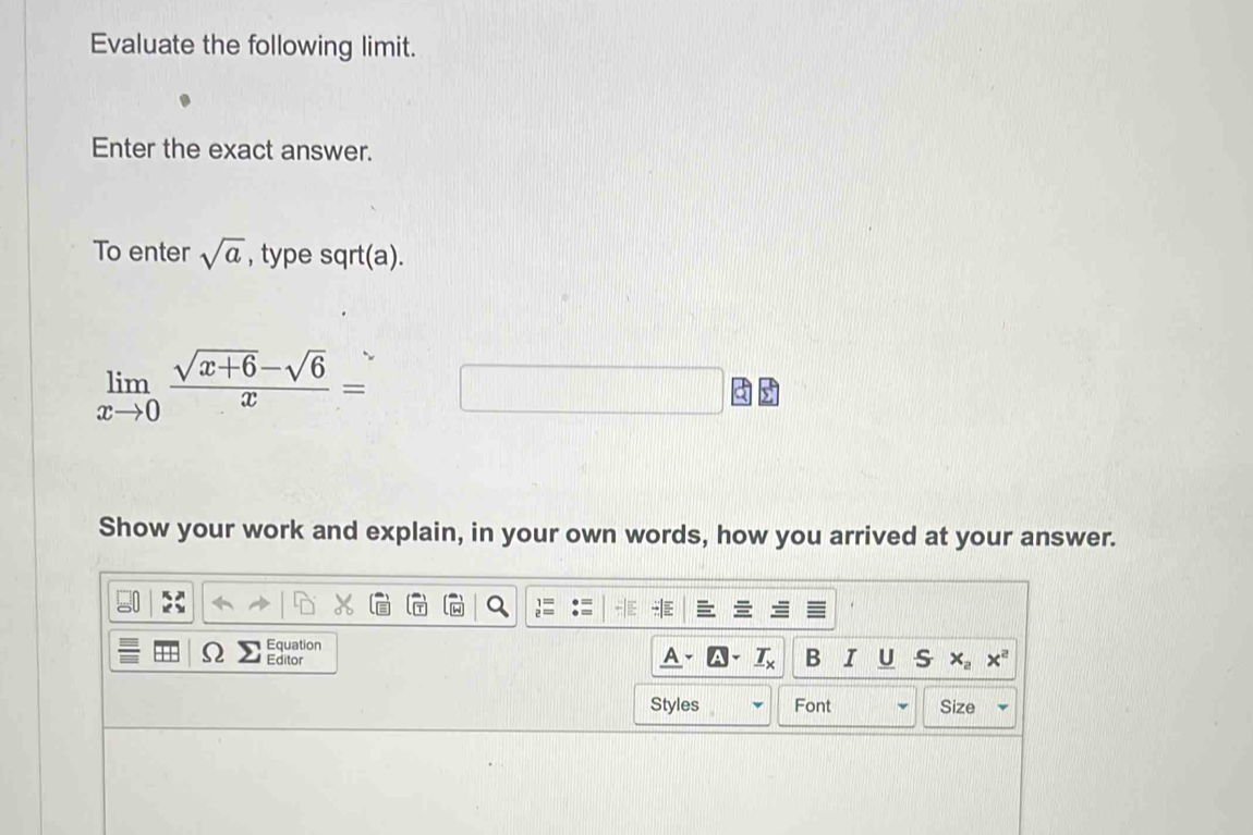 Evaluate the following limit. 
Enter the exact answer. 
To enter sqrt(a) , type sqrt(a).
limlimits _xto 0 (sqrt(x+6)-sqrt(6))/x =
Show your work and explain, in your own words, how you arrived at your answer. 
Equation 
) Editor 
A. _ T_X B I U s x_2x^2
Styles Font Size