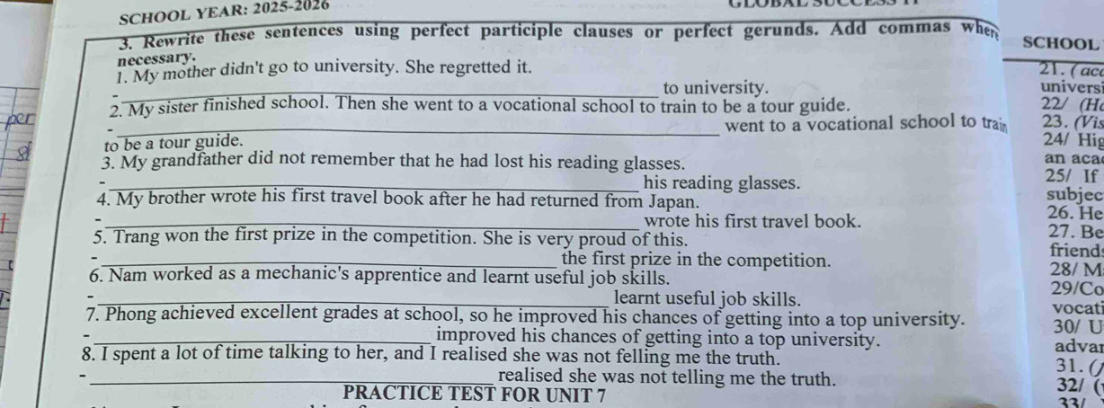 SCHOOL YEAR: 2025-2026 
3. Rewrite these sentences using perfect participle clauses or perfect gerunds. Add commas when SCHOOL 
necessary. 
1. My mother didn't go to university. She regretted it. 21. ( ac universi 
_to university. 
2. My sister finished school. Then she went to a vocational school to train to be a tour guide. 22/ (H 
to be a tour guide. went to a vocational school to trai 23. (Vis 
24/ Hig 
3. My grandfather did not remember that he had lost his reading glasses. 25/ If an aca 
_his reading glasses. 
4. My brother wrote his first travel book after he had returned from Japan. subjec 
_wrote his first travel book. 26. He 27. Be 
5. Trang won the first prize in the competition. She is very proud of this. friend 
_the first prize in the competition. 28/ M 
6. Nam worked as a mechanic's apprentice and learnt useful job skills. 
29/Co 
_learnt useful job skills. 
7. Phong achieved excellent grades at school, so he improved his chances of getting into a top university. vocati 
30/ U 
_improved his chances of getting into a top university. advar 
8. I spent a lot of time talking to her, and I realised she was not felling me the truth. 
31. () 
_realised she was not telling me the truth. 
32/ ( 
PRACTICE TEST FOR UNIT 7 22/