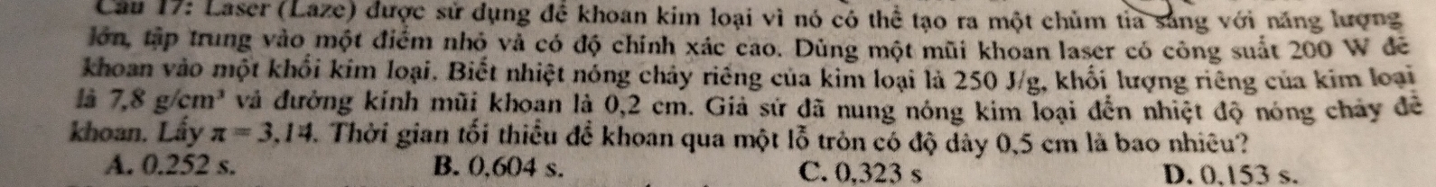 Laser (Laze) được sử dụng để khoan kim loại vì nó có thể tạo ra một chủm tỉa sáng với năng lượng
lớn, tập trung vào một điểm nhỏ và có độ chính xác cao. Dùng một mũi khoan laser có công suất 200 W đề
khoan vào một khổi kim loại. Biết nhiệt nóng chảy riêng của kim loại là 250 J/g, khối lượng riêng của kim loại
là 7,8g/cm^3 và đường kính mũi khoan là 0,2 cm. Giả sứ đã nung nóng kim loại đến nhiệt độ nóng chảy đề
khoan. Lấy π =3.14 3. Thời gian tối thiểu để khoan qua một lỗ tròn có độ dây 0,5 cm là bao nhiều?
A. 0.252 s. B. 0,604 s. C. 0.323 s D. 0.153 s.