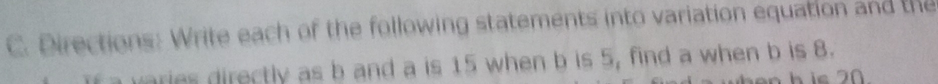 Directions: Write each of the following statements into variation equation and the 
varies directly as b and a is 15 when b is 5, find a when b is 8. 
n h ie 2