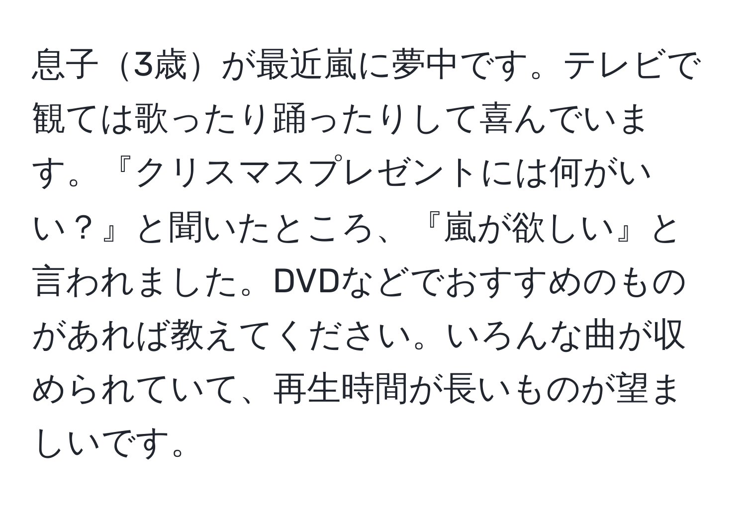 息子3歳が最近嵐に夢中です。テレビで観ては歌ったり踊ったりして喜んでいます。『クリスマスプレゼントには何がいい？』と聞いたところ、『嵐が欲しい』と言われました。DVDなどでおすすめのものがあれば教えてください。いろんな曲が収められていて、再生時間が長いものが望ましいです。