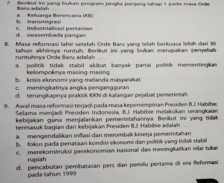 Berikut ini yang bukan program jangka panjang tahap 1 pada masa Orde
Baru adalah
a Keluarga Berencana (KB)
b. transmigrasi
c industrialisasi pertanian
d swasembada pangan
8. Masa reformasi lahir setelah Orde Baru yang telah berkuasa lebih dari 30
tahun akhirnya runtuh. Berikut ini yang bukan merupakan penyebab
runtuhnya Orde Baru adalah
a politik tidak stabil akibat banyak partai politik mementingkan
kelompoknya masing-masing
b krisis ekonomi yang melanda masyarakat
c meningkatnya angka pengangguran
d terungkapnya praktik KKN di kalangan pejabat pemerintah
9. Awal masa reformasi terjadi pada masa kepemimpinan Presiden B.J. Habibie
Selama menjadi Presiden Indonesia, BJ. Habibie melakukan serangkaian
kebijakan guna menjalankan pemerintahannya. Berikut ini yang tidak
termasuk bagian dari kebijakan Presiden BJ. Habibie adalah
a mengendalikan inflasi dan merombak kinerja pemerintahan
b. fokus pada penataan kondisi ekonomi dan politik yang tidak stabil
c merekonstruksi perekonomian nasional dan meningkatkan nilai tukar
rupiah
d. pencabutan pembatasan pers dan pemilu pertama di era Reformasi
pada tahun 1999